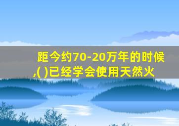 距今约70-20万年的时候,( )已经学会使用天然火